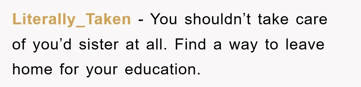 Literally_Taken − You shouldn’t take care of you’d sister at all. Find a way to leave home for your education.