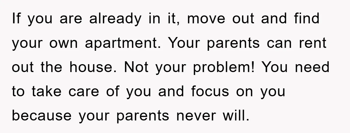 If you are already in it, move out and find your own apartment. Your parents can rent out the house. Not your problem! You need to take care of you...