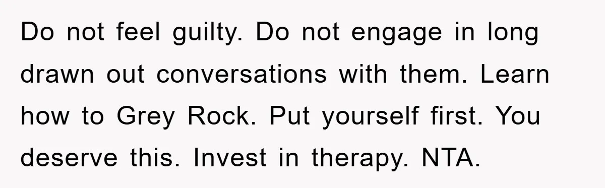 Do not feel guilty. Do not engage in long drawn out conversations with them. Learn how to Grey Rock. Put yourself first. You deserve this. Invest in therapy. NTA.