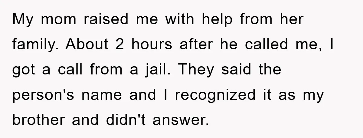 My mom raised me with help from her family. About 2 hours after he called me, I got a call from a jail. They said the person's name and I...