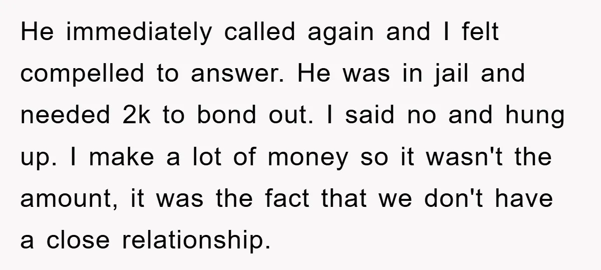 He immediately called again and I felt compelled to answer. He was in jail and needed 2k to bond out. I said no and hung up. I make a lot...