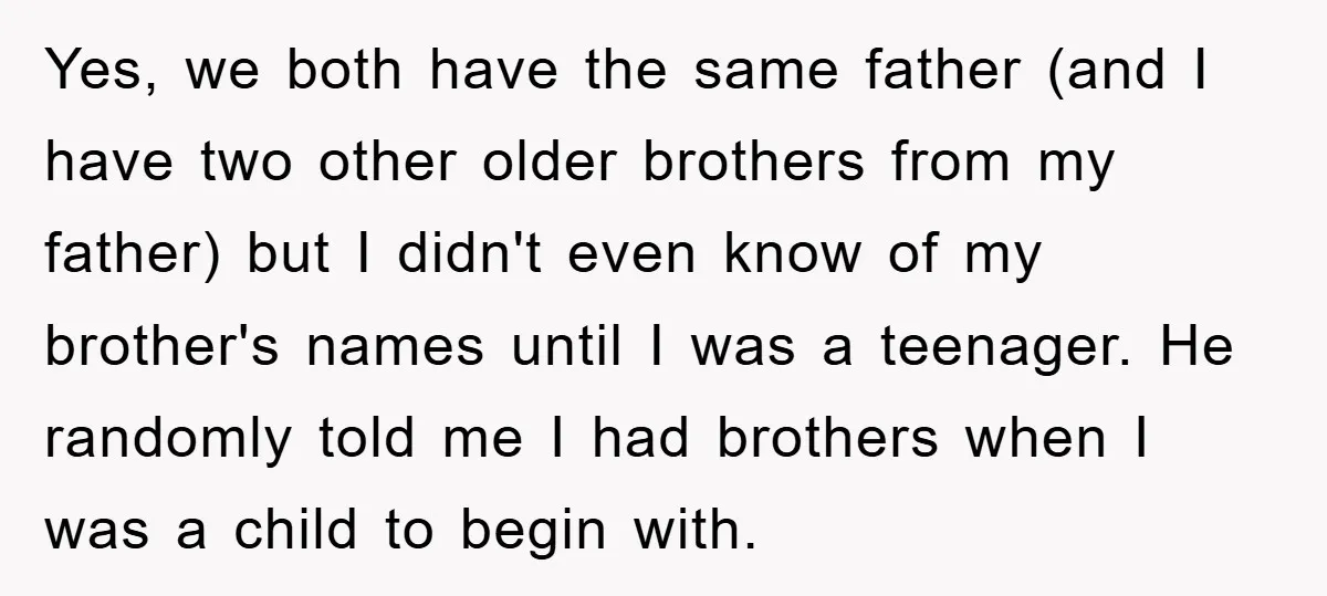 Yes, we both have the same father (and I have two other older brothers from my father) but I didn't even know of my brother's names until I was a...