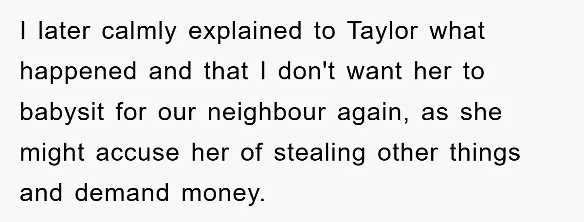 I later calmly explained to Taylor what happened and that I don't want her to babysit for our neighbour again, as she might accuse her of stealing other things and...