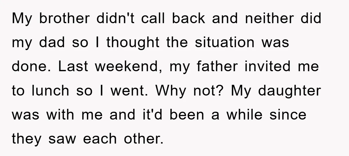 My brother didn't call back and neither did my dad so I thought the situation was done. Last weekend, my father invited me to lunch so I went. Why not?...