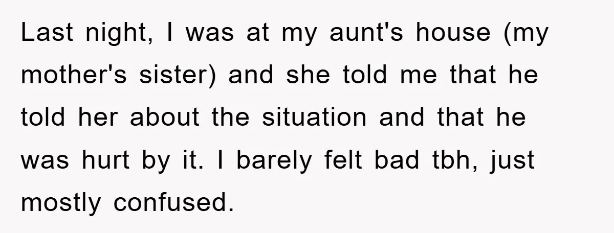 Last night, I was at my aunt's house (my mother's sister) and she told me that he told her about the situation and that he was hurt by it. I...