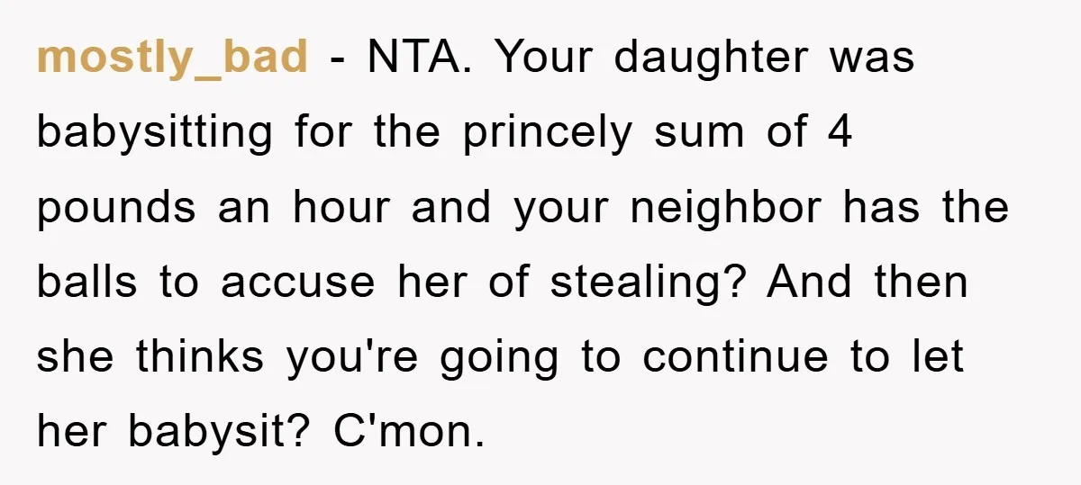 mostly_bad − NTA. Your daughter was babysitting for the princely sum of 4 pounds an hour and your neighbor has the balls to accuse her of stealing? And then she...
