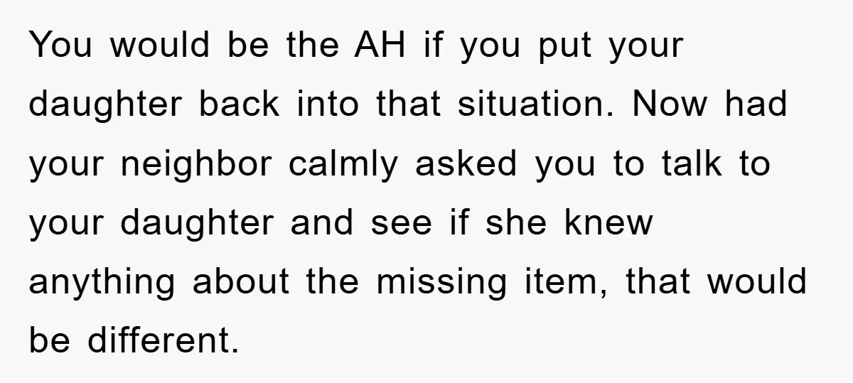 You would be the AH if you put your daughter back into that situation. Now had your neighbor calmly asked you to talk to your daughter and see if she...