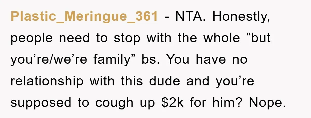 Plastic_Meringue_361 − NTA. Honestly, people need to stop with the whole ”but you’re/we’re family” bs. You have no relationship with this dude and you’re supposed to cough up $2k for...