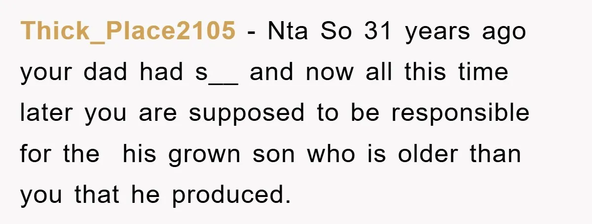 Thick_Place2105 − Nta So 31 years ago your dad had s__ and now all this time later you are supposed to be responsible for the his grown son who is...