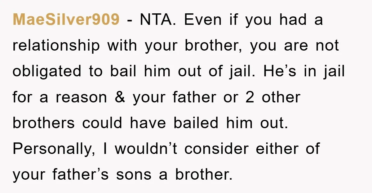 MaeSilver909 − NTA. Even if you had a relationship with your brother, you are not obligated to bail him out of jail. He’s in jail for a reason & your...