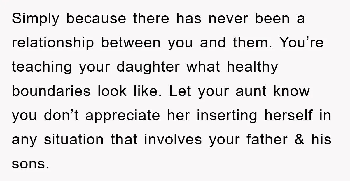 Simply because there has never been a relationship between you and them. You’re teaching your daughter what healthy boundaries look like. Let your aunt know you don’t appreciate her inserting...