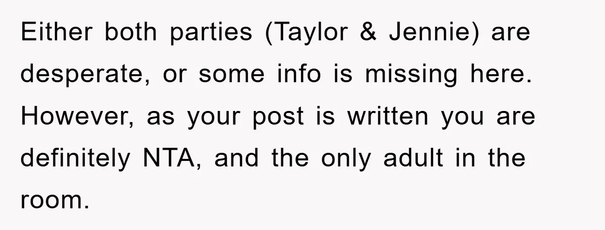 Either both parties (Taylor & Jennie) are desperate, or some info is missing here. However, as your post is written you are definitely NTA, and the only adult in the...