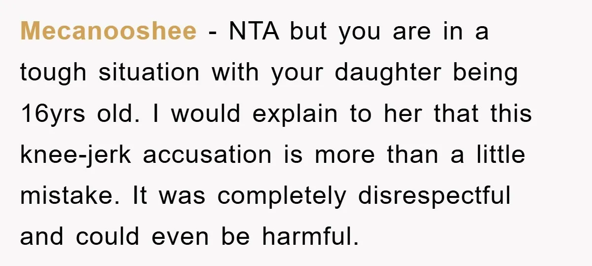 Mecanooshee − NTA but you are in a tough situation with your daughter being 16yrs old. I would explain to her that this knee-jerk accusation is more than a little...