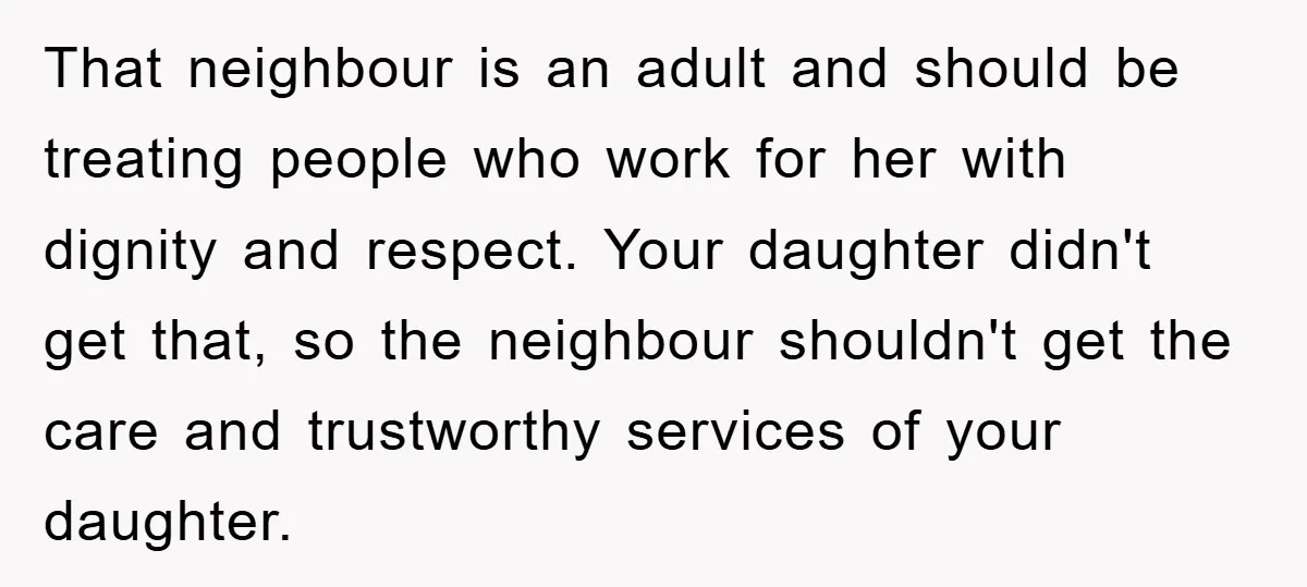 That neighbour is an adult and should be treating people who work for her with dignity and respect. Your daughter didn't get that, so the neighbour shouldn't get the care...
