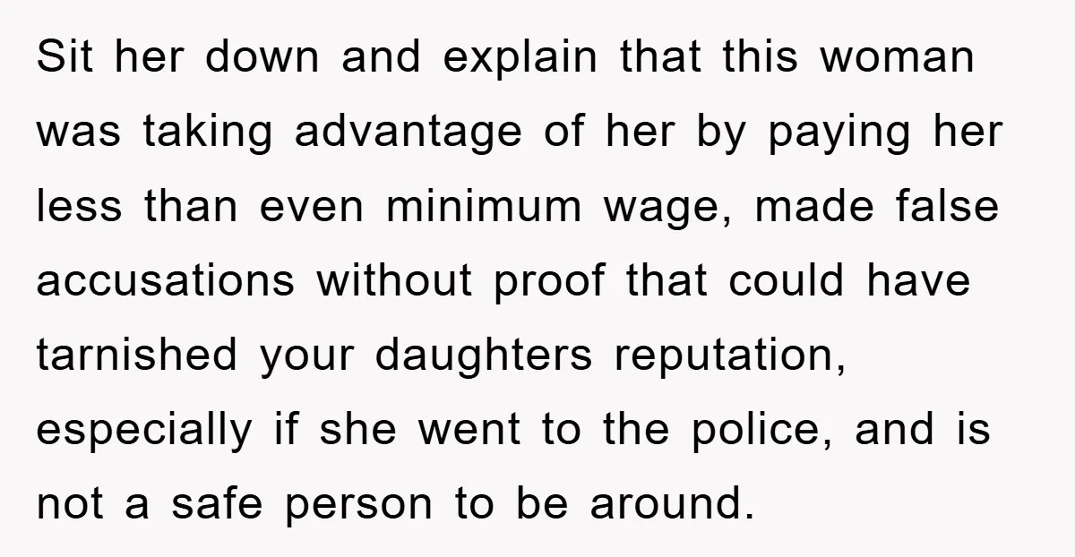 Sit her down and explain that this woman was taking advantage of her by paying her less than even minimum wage, made false accusations without proof that could have tarnished...
