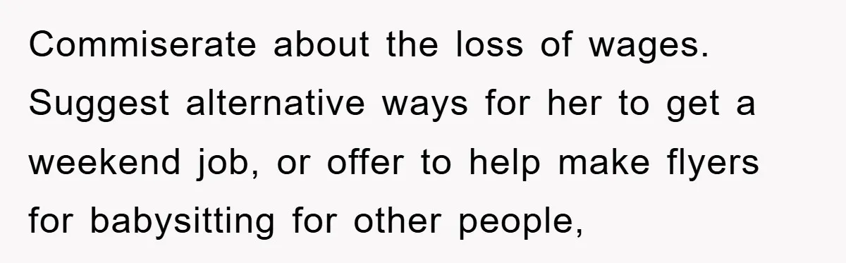 Commiserate about the loss of wages. Suggest alternative ways for her to get a weekend job, or offer to help make flyers for babysitting for other people,