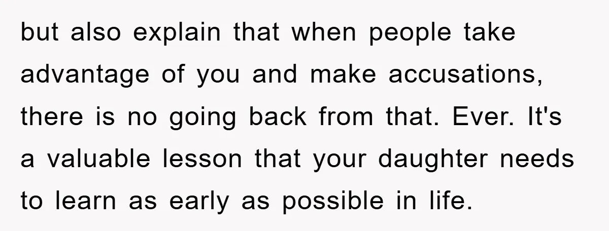 but also explain that when people take advantage of you and make accusations, there is no going back from that. Ever. It's a valuable lesson that your daughter needs to...