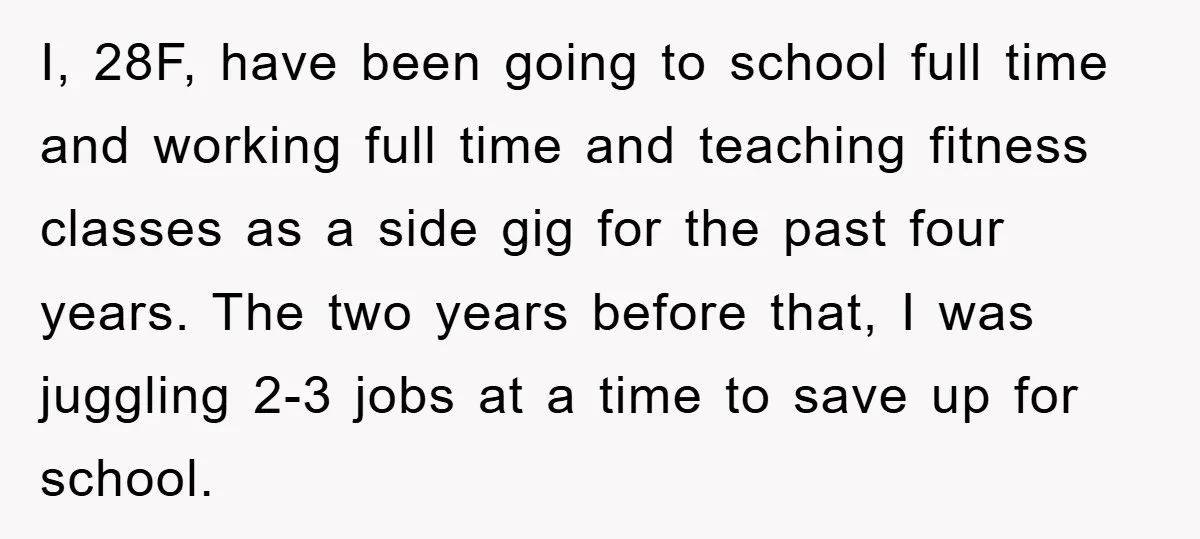 I, 28F, have been going to school full time and working full time and teaching fitness classes as a side gig for the past four years. The two years before...