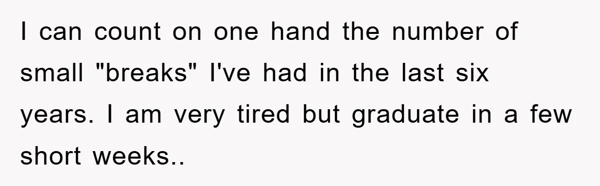 I can count on one hand the number of small "breaks" I've had in the last six years. I am very tired but graduate in a few short weeks..