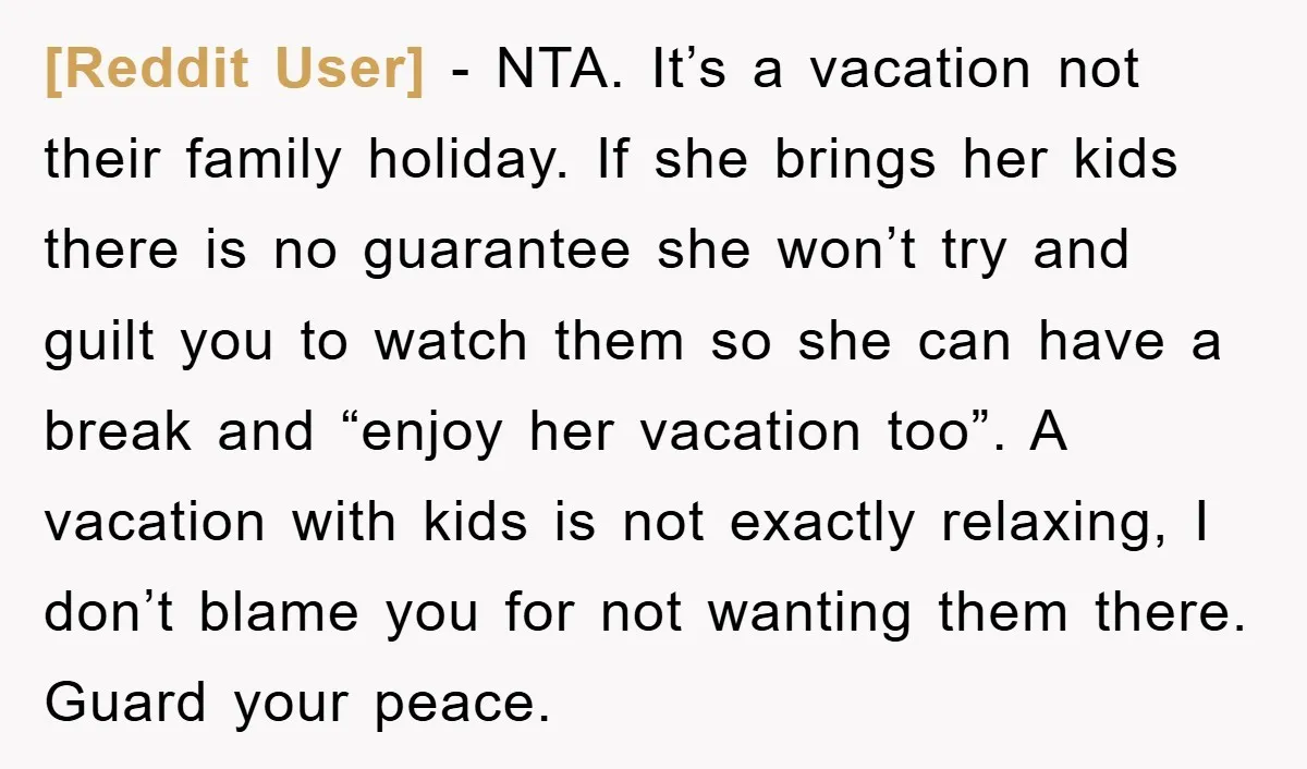 [Reddit User] − NTA. It’s a vacation not their family holiday. If she brings her kids there is no guarantee she won’t try and guilt you to watch them so...