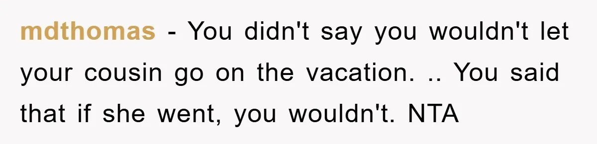 mdthomas − You didn't say you wouldn't let your cousin go on the vacation. .. You said that if she went, you wouldn't. NTA