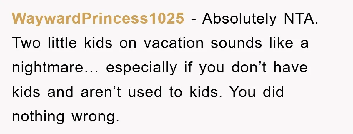 WaywardPrincess1025 − Absolutely NTA. Two little kids on vacation sounds like a nightmare… especially if you don’t have kids and aren’t used to kids. You did nothing wrong.