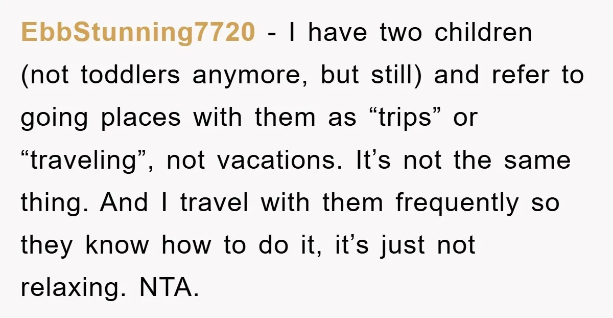 EbbStunning7720 − I have two children (not toddlers anymore, but still) and refer to going places with them as “trips” or “traveling”, not vacations. It’s not the same thing. And...
