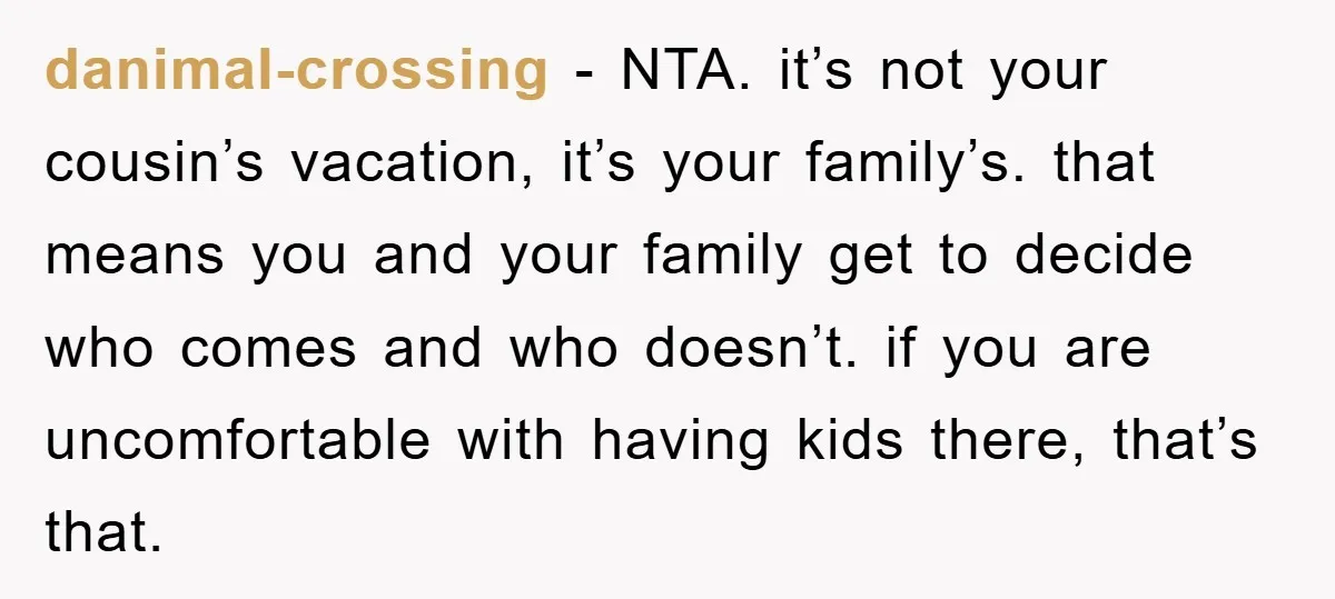 danimal-crossing − NTA. it’s not your cousin’s vacation, it’s your family’s. that means you and your family get to decide who comes and who doesn’t. if you are uncomfortable with...