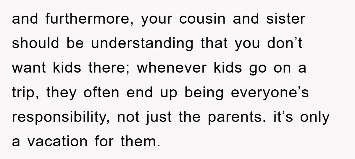 and furthermore, your cousin and sister should be understanding that you don’t want kids there; whenever kids go on a trip, they often end up being everyone’s responsibility, not just...