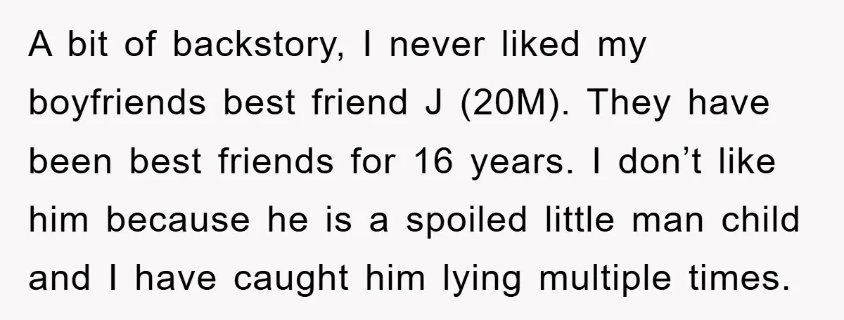 A bit of backstory, I never liked my boyfriends best friend J (20M). They have been best friends for 16 years. I don’t like him because he is a spoiled...
