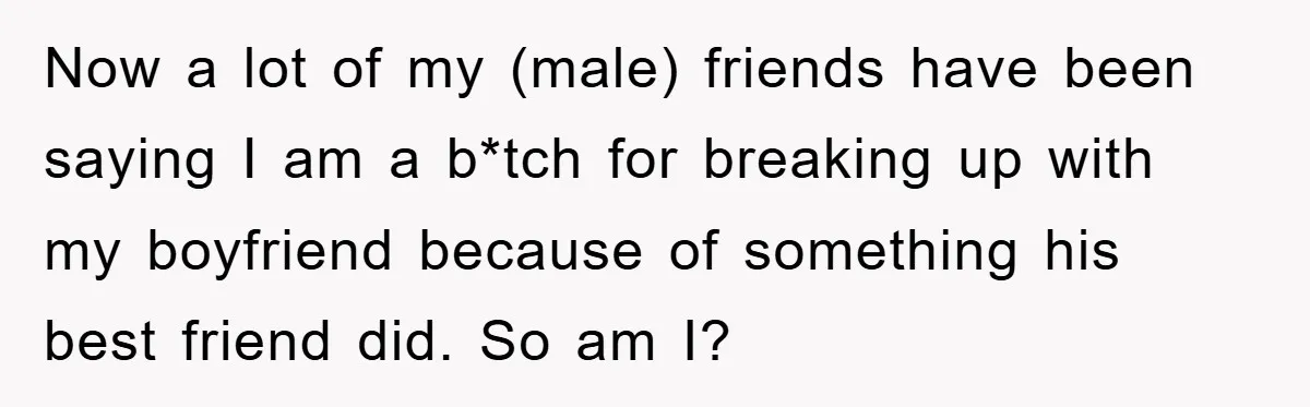 Now a lot of my (male) friends have been saying I am a b*tch for breaking up with my boyfriend because of something his best friend did. So am I?