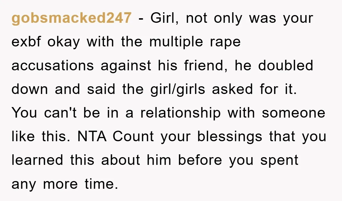 gobsmacked247 − Girl, not only was your exbf okay with the multiple rape accusations against his friend, he doubled down and said the girl/girls asked for it. You can't be...