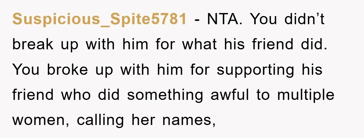 Suspicious_Spite5781 − NTA. You didn’t break up with him for what his friend did. You broke up with him for supporting his friend who did something awful to multiple women,...