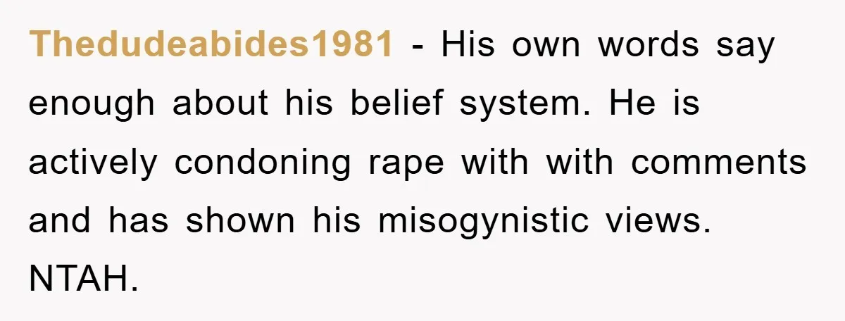 Thedudeabides1981 − His own words say enough about his belief system. He is actively condoning rape with with comments and has shown his misogynistic views. NTAH.