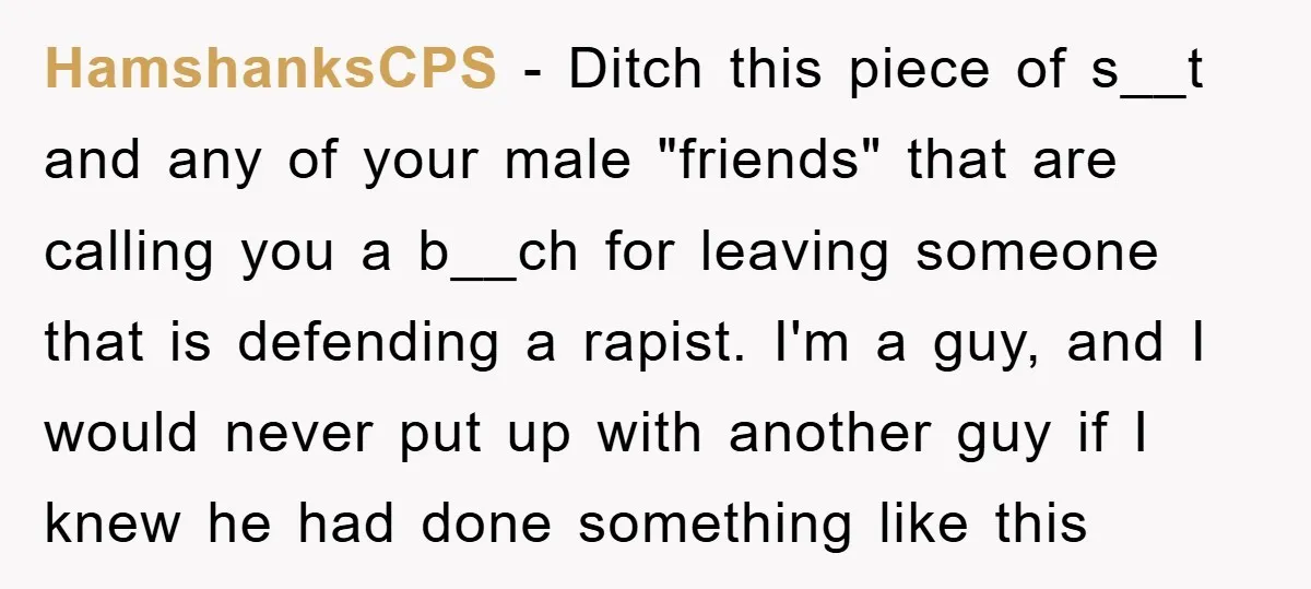 HamshanksCPS − Ditch this piece of s__t and any of your male "friends" that are calling you a b__ch for leaving someone that is defending a rapist. I'm a guy,...