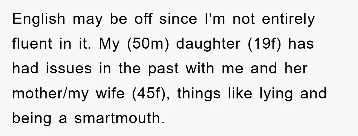 English may be off since I'm not entirely fluent in it. My (50m) daughter (19f) has had issues in the past with me and her mother/my wife (45f), things like...