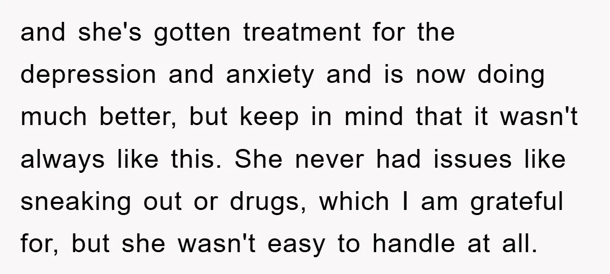 and she's gotten treatment for the depression and anxiety and is now doing much better, but keep in mind that it wasn't always like this. She never had issues like...