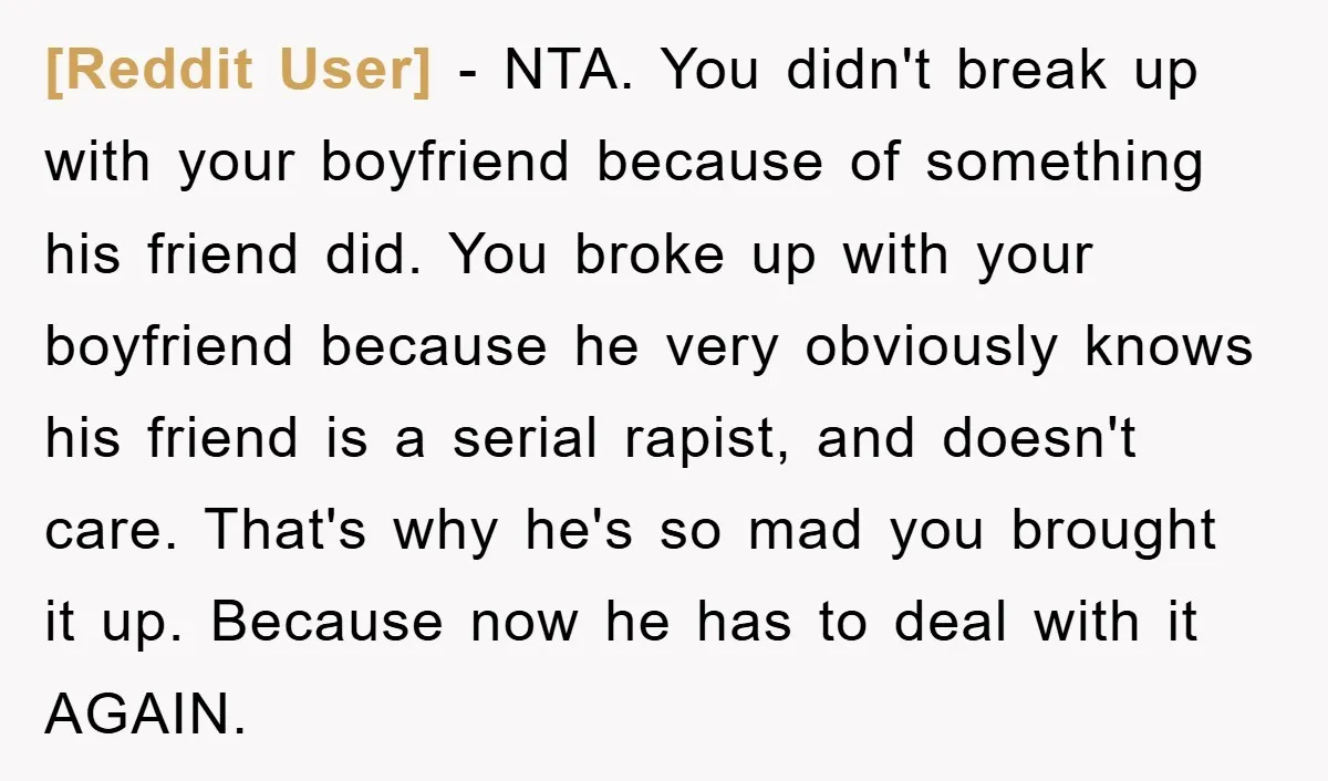 [Reddit User] − NTA. You didn't break up with your boyfriend because of something his friend did. You broke up with your boyfriend because he very obviously knows his friend...