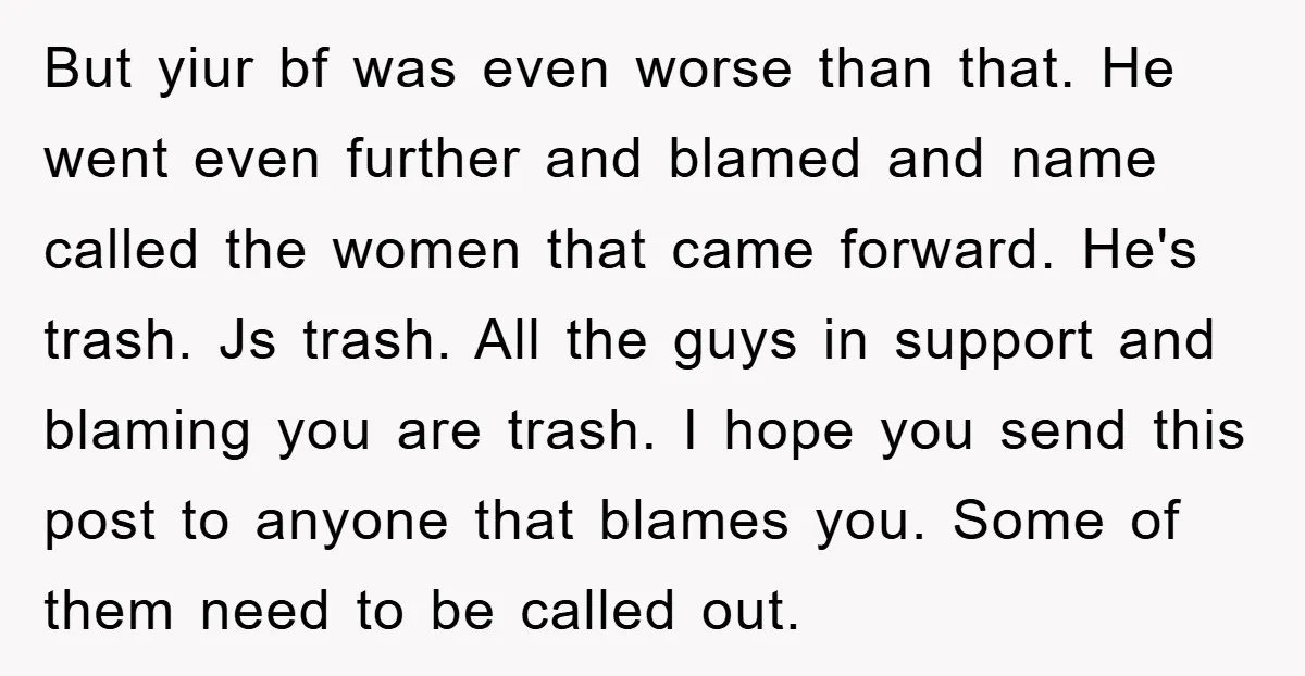 But yiur bf was even worse than that. He went even further and blamed and name called the women that came forward. He's trash. Js trash. All the guys in...