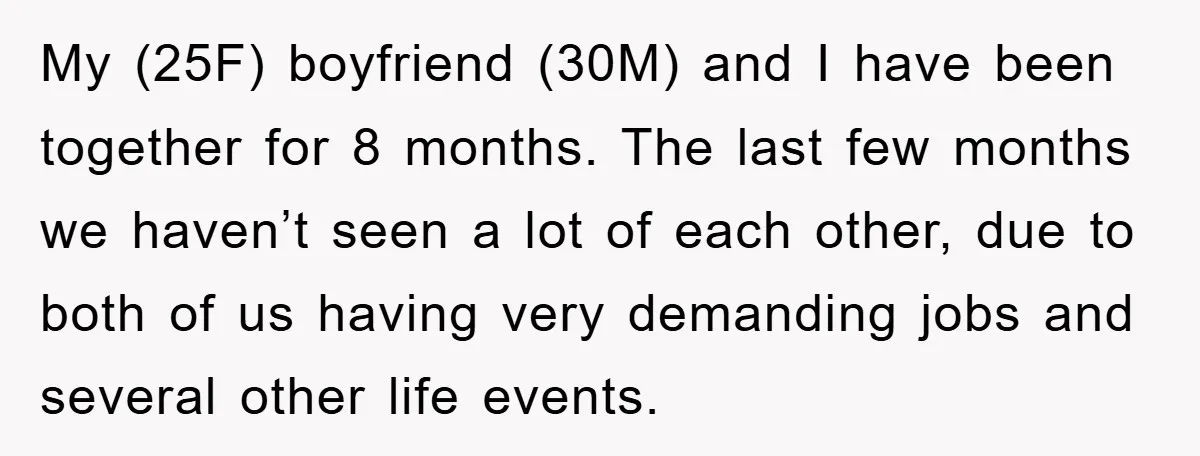 My (25F) boyfriend (30M) and I have been together for 8 months. The last few months we haven’t seen a lot of each other, due to both of us having...