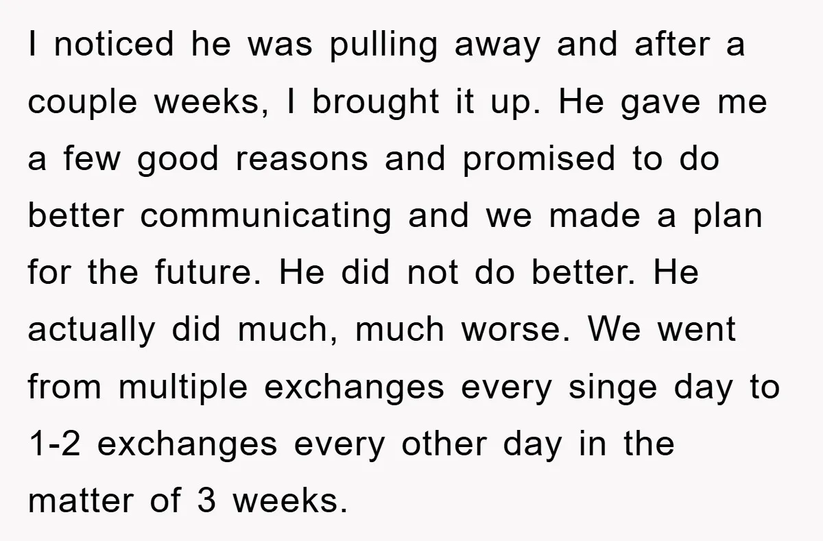 I noticed he was pulling away and after a couple weeks, I brought it up. He gave me a few good reasons and promised to do better communicating and we...