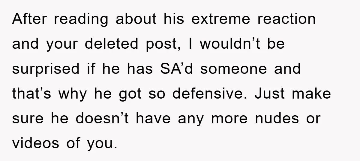 After reading about his extreme reaction and your deleted post, I wouldn’t be surprised if he has SA’d someone and that’s why he got so defensive. Just make sure he...