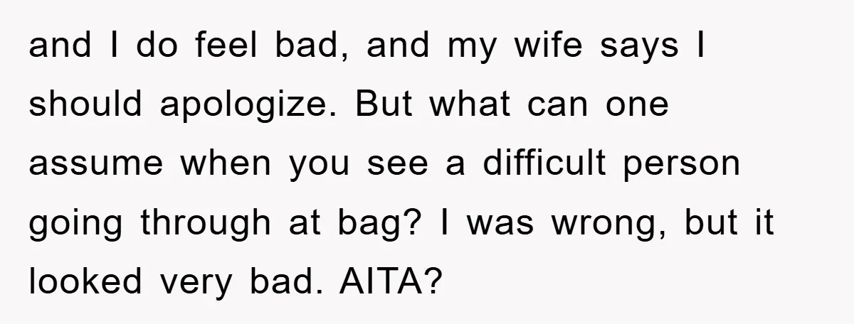 and I do feel bad, and my wife says I should apologize. But what can one assume when you see a difficult person going through at bag? I was wrong,...