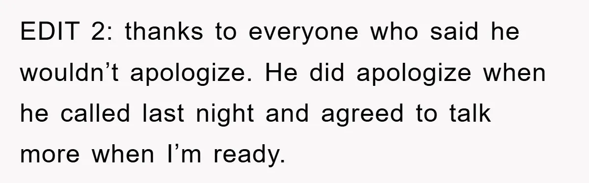 EDIT 2: thanks to everyone who said he wouldn’t apologize. He did apologize when he called last night and agreed to talk more when I’m ready.