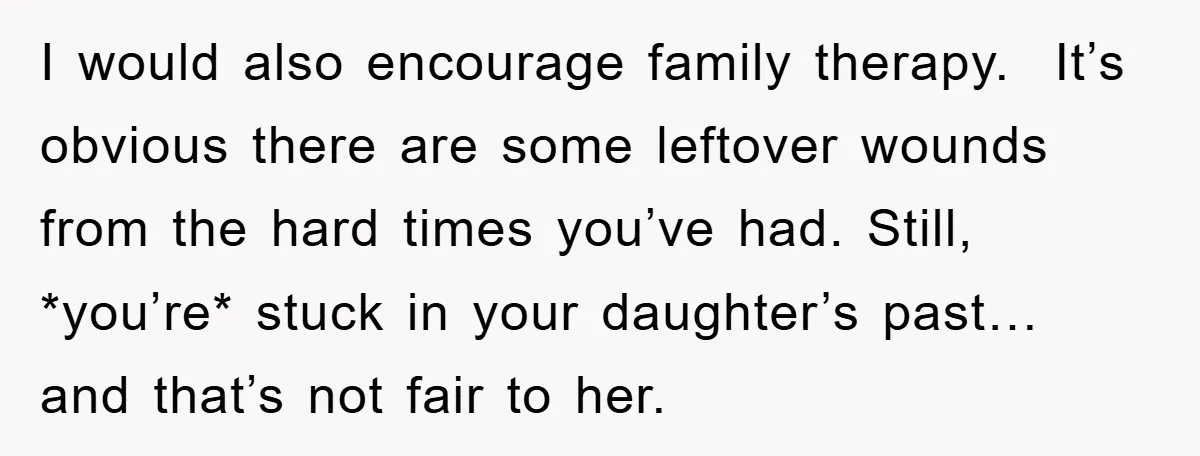 I would also encourage family therapy. It’s obvious there are some leftover wounds from the hard times you’ve had. Still, *you’re* stuck in your daughter’s past… and that’s not fair...