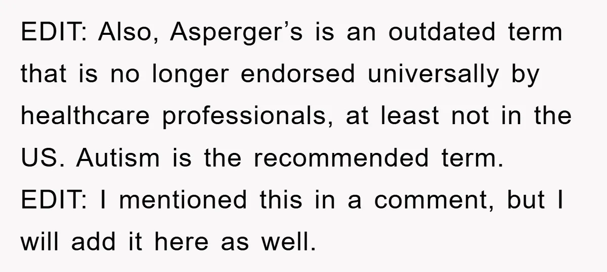 EDIT: Also, Asperger’s is an outdated term that is no longer endorsed universally by healthcare professionals, at least not in the US. Autism is the recommended term. EDIT: I mentioned...