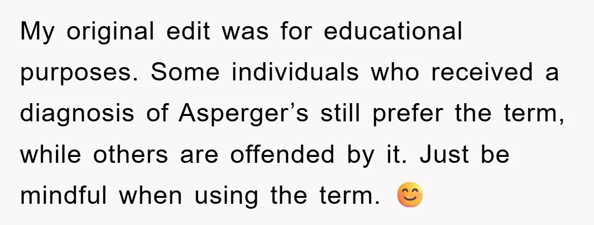 My original edit was for educational purposes. Some individuals who received a diagnosis of Asperger’s still prefer the term, while others are offended by it. Just be mindful when using...