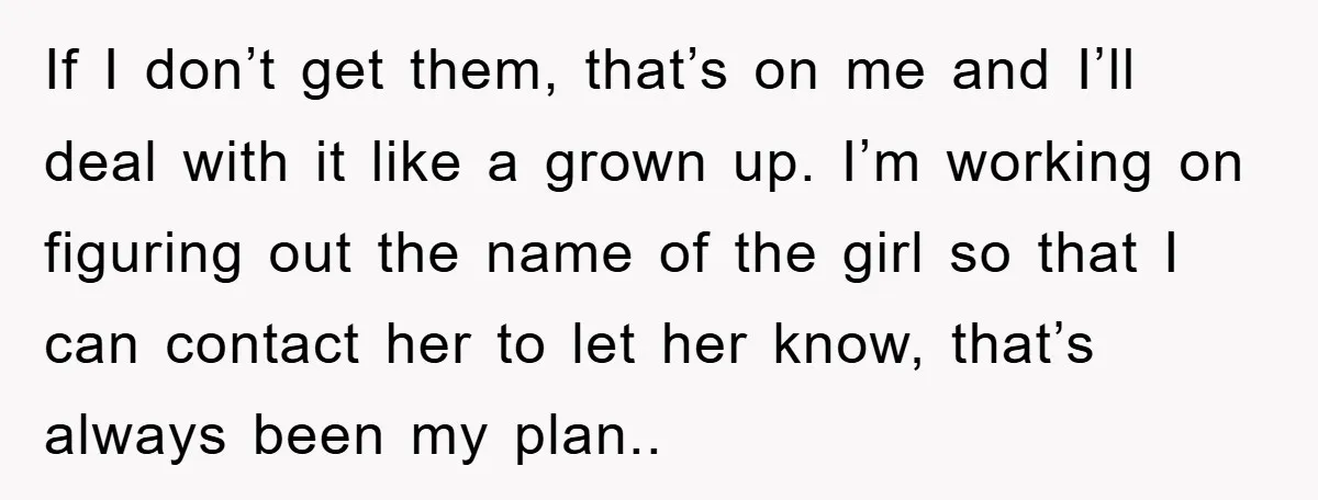 If I don’t get them, that’s on me and I’ll deal with it like a grown up. I’m working on figuring out the name of the girl so that I...