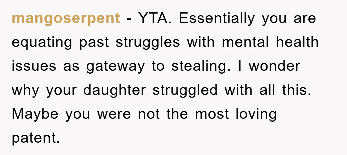 mangoserpent − YTA. Essentially you are equating past struggles with mental health issues as gateway to stealing. I wonder why your daughter struggled with all this. Maybe you were not...