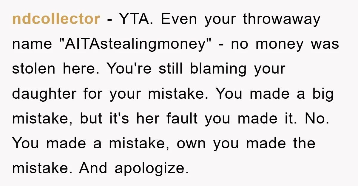 ndcollector − YTA. Even your throwaway name "AITAstealingmoney" - no money was stolen here. You're still blaming your daughter for your mistake. You made a big mistake, but it's her...